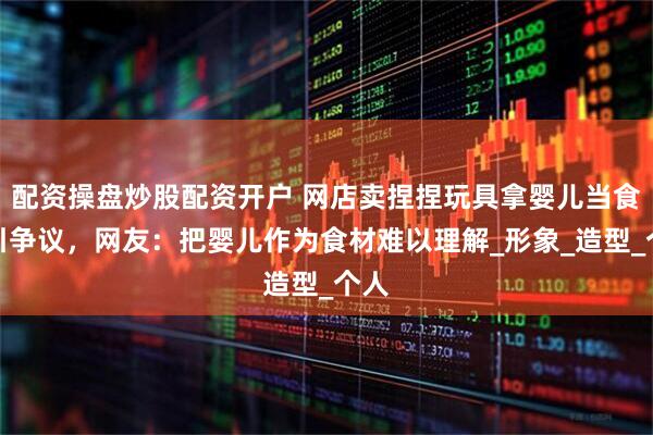 配资操盘炒股配资开户 网店卖捏捏玩具拿婴儿当食材引争议，网友：把婴儿作为食材难以理解_形象_造型_个人