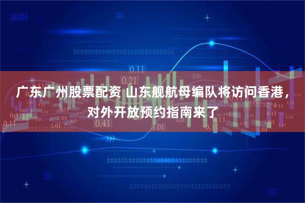 广东广州股票配资 山东舰航母编队将访问香港，对外开放预约指南来了