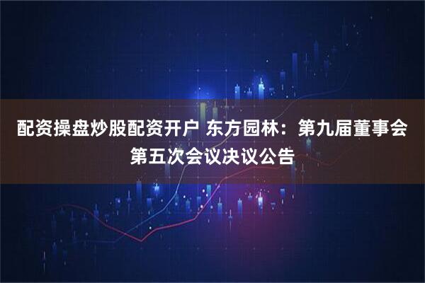 配资操盘炒股配资开户 东方园林：第九届董事会第五次会议决议公告