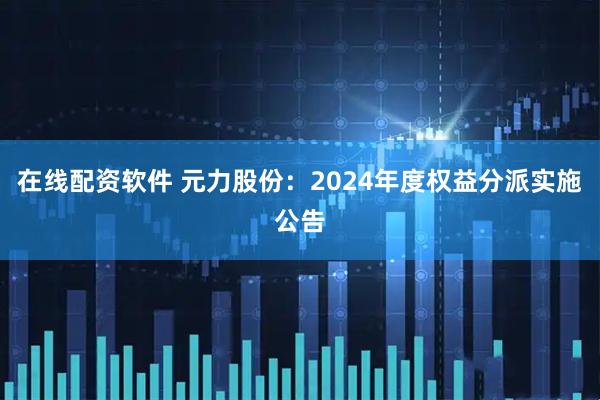 在线配资软件 元力股份：2024年度权益分派实施公告