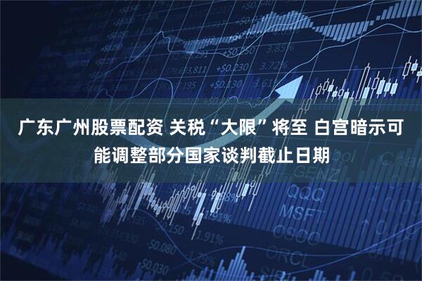 广东广州股票配资 关税“大限”将至 白宫暗示可能调整部分国家谈判截止日期