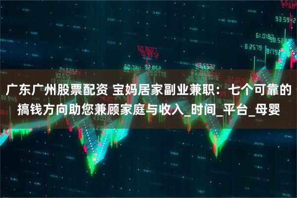 广东广州股票配资 宝妈居家副业兼职：七个可靠的搞钱方向助您兼顾家庭与收入_时间_平台_母婴