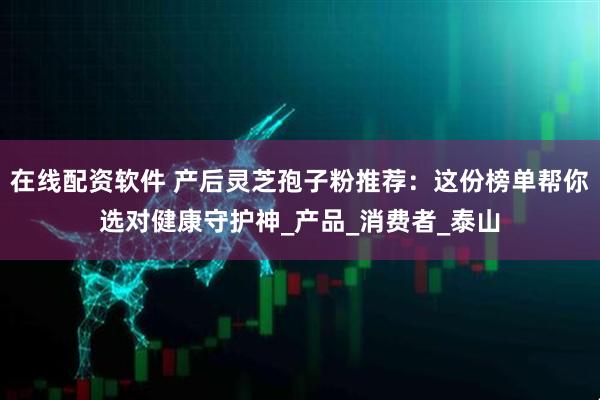 在线配资软件 产后灵芝孢子粉推荐：这份榜单帮你选对健康守护神_产品_消费者_泰山