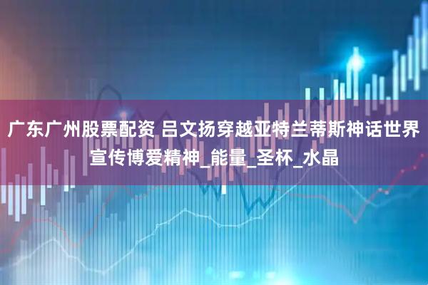 广东广州股票配资 吕文扬穿越亚特兰蒂斯神话世界宣传博爱精神_能量_圣杯_水晶