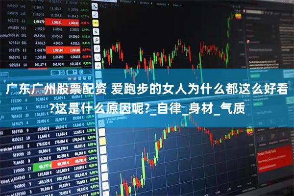 广东广州股票配资 爱跑步的女人为什么都这么好看?这是什么原因呢?_自律_身材_气质