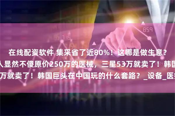 在线配资软件 集采省了近80%！这哪是做生意？分明是做慈善，但韩国人显然不傻原价250万的医械，三星53万就卖了！韩国巨头在中国玩的什么套路？_设备_医疗_诊断系统