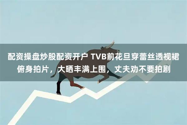 配资操盘炒股配资开户 TVB前花旦穿蕾丝透视裙俯身拍片，大晒丰满上围，丈夫劝不要拍剧