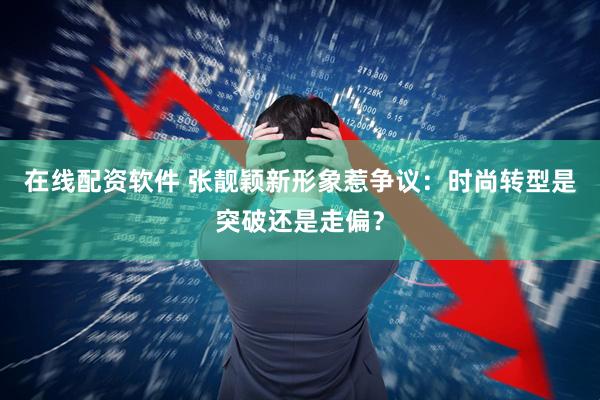 在线配资软件 张靓颖新形象惹争议：时尚转型是突破还是走偏？