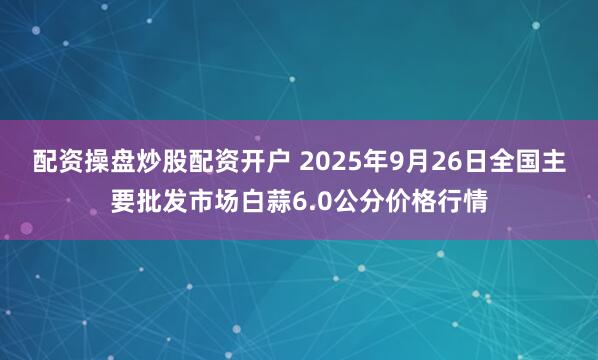 配资操盘炒股配资开户 2025年9月26日全国主要批发市场白蒜6.0公分价格行情