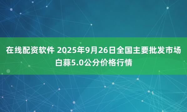在线配资软件 2025年9月26日全国主要批发市场白蒜5.0公分价格行情