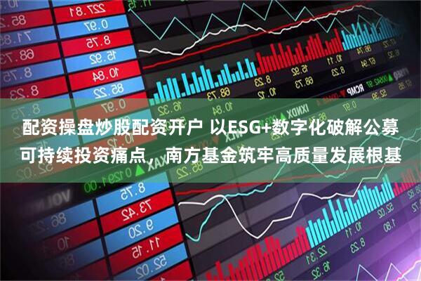 配资操盘炒股配资开户 以ESG+数字化破解公募可持续投资痛点，南方基金筑牢高质量发展根基