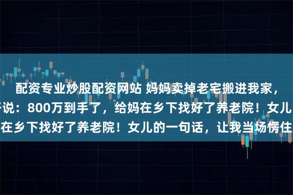 配资专业炒股配资网站 妈妈卖掉老宅搬进我家，我以为她午睡，跟妻子说：800万到手了，给妈在乡下找好了养老院！女儿的一句话，让我当场愣住